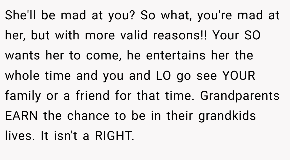 She'll be mad at you? So what, you're mad at her, but with more valid reasons!! Your SO wants her to come, he entertains her the whole time and you and LO go see YOUR family or a friend for that time. Grandparents EARN the chance to be in their grandkids lives. It isn't a RIGHT.