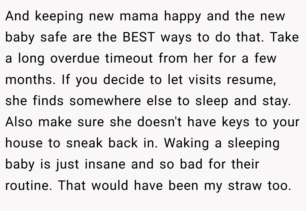 And keeping new mama happy and the new baby safe are the BEST ways to do that. Take a long overdue timeout from her for a few months. If you decide to let visits resume, she finds somewhere else to sleep and stay. Also make sure she doesn't have keys to your house to sneak back in. Waking a sleeping baby is just insane and so bad for their routine. That would have been my straw too.