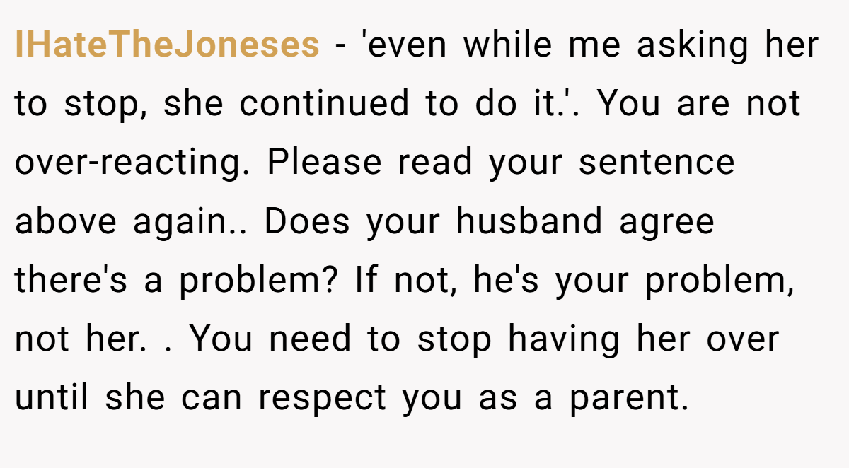 IHateTheJoneses − 'even while me asking her to stop, she continued to do it.'. You are not over-reacting. Please read your sentence above again.. Does your husband agree there's a problem? If not, he's your problem, not her. . You need to stop having her over until she can respect you as a parent. 