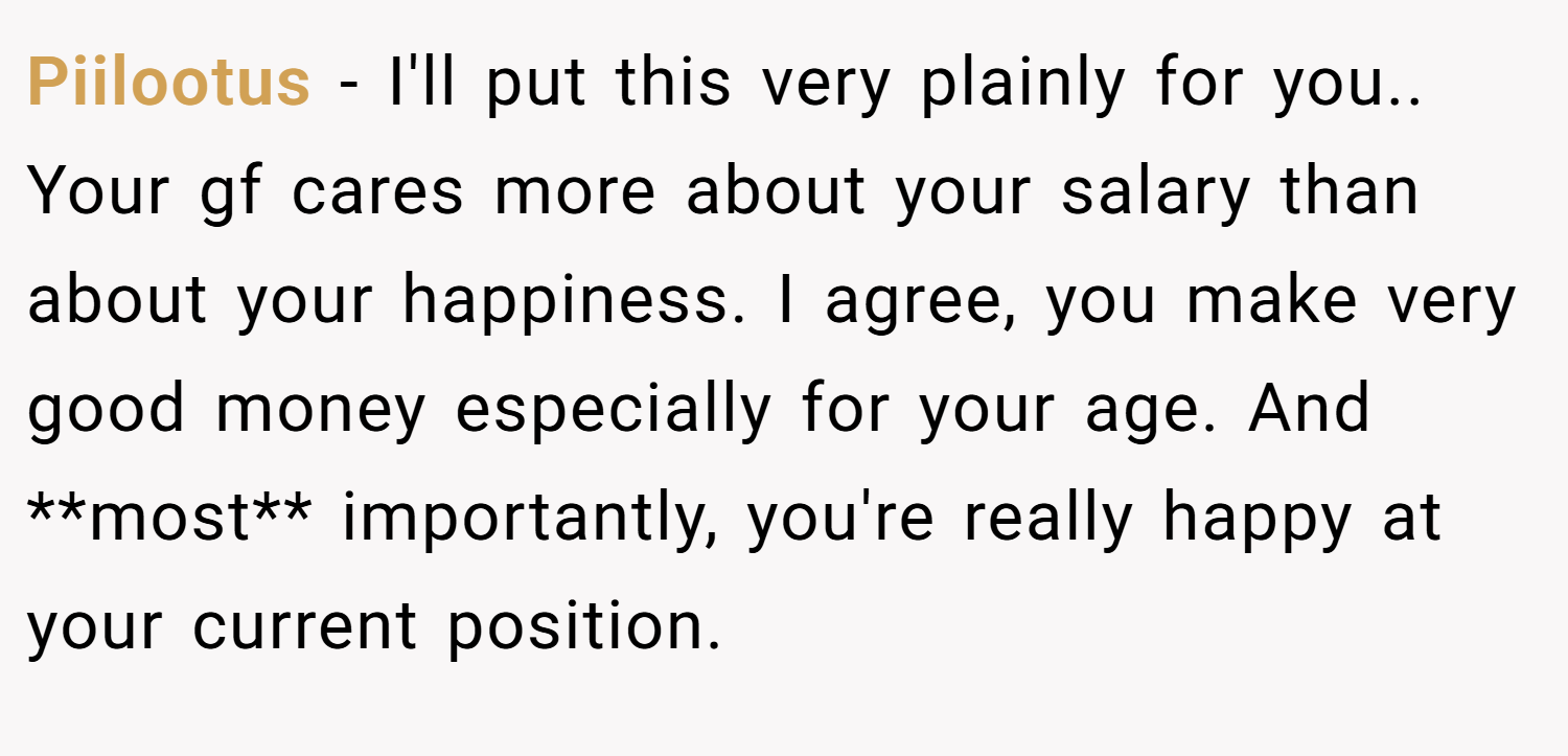 Piilootus − I'll put this very plainly for you.. Your gf cares more about your salary than about your happiness. I agree, you make very good money especially for your age. And **most** importantly, you're really happy at your current position.