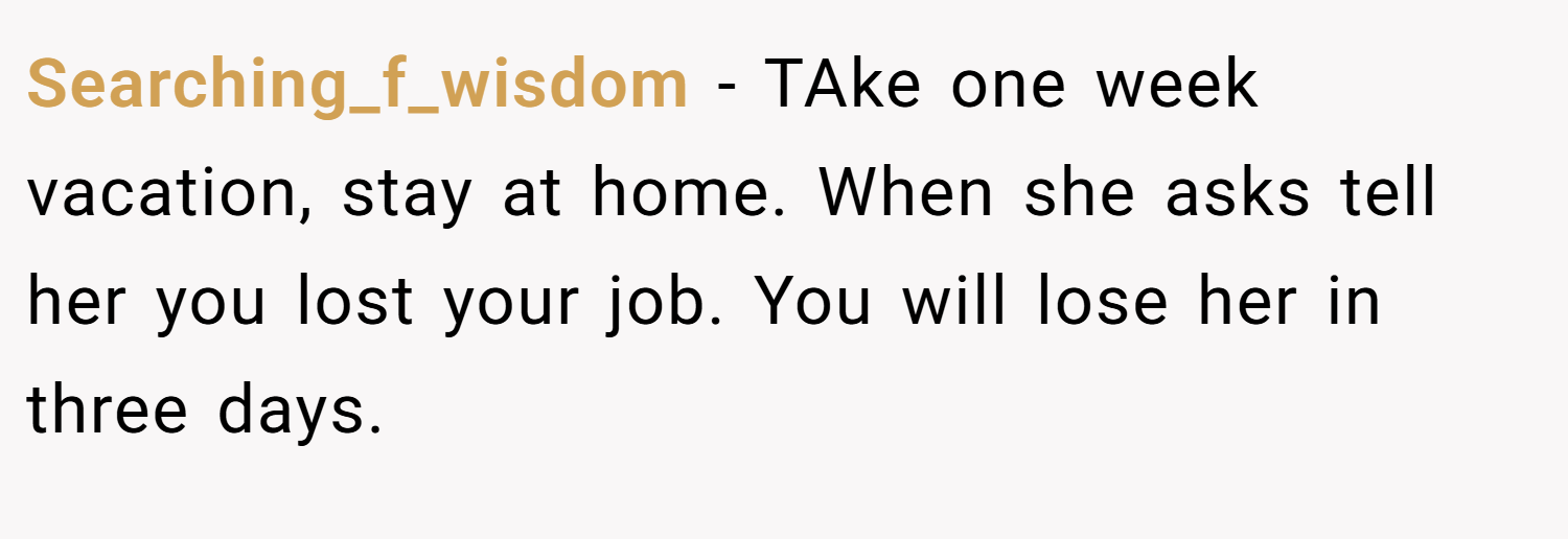 Searching_f_wisdom − TAke one week vacation, stay at home. When she asks tell her you lost your job. You will lose her in three days.