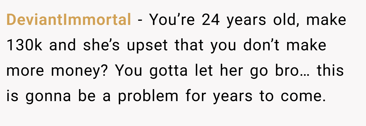 DeviantImmortal − You’re 24 years old, make 130k and she’s upset that you don’t make more money? You gotta let her go bro… this is gonna be a problem for years to come.