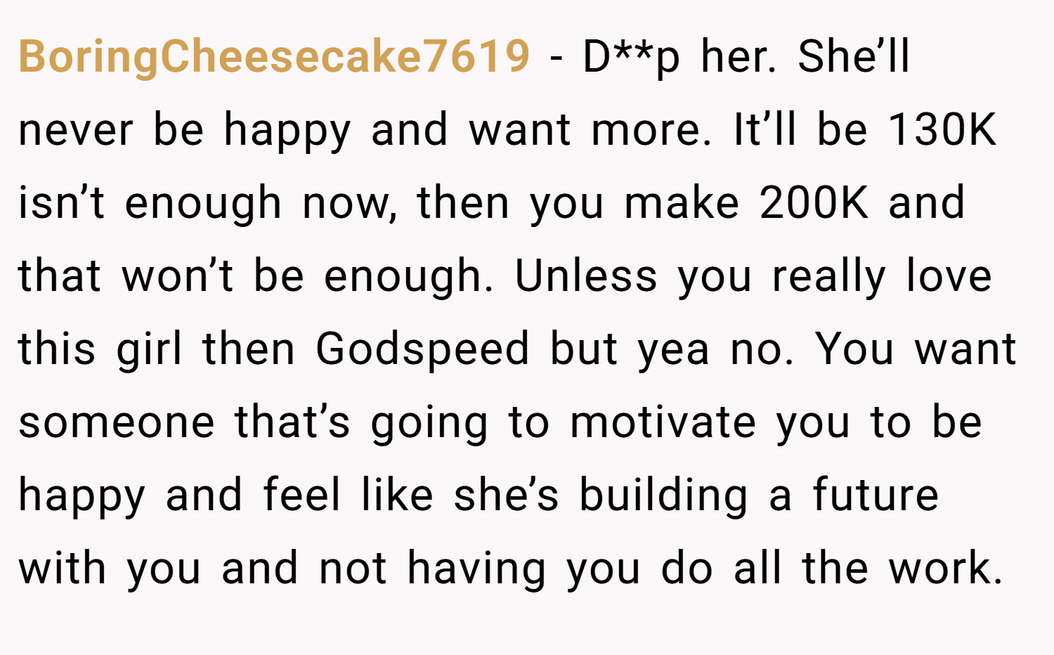 BoringCheesecake7619 − D**p her. She’ll never be happy and want more. It’ll be 130K isn’t enough now, then you make 200K and that won’t be enough. Unless you really love this girl then Godspeed but yea no. You want someone that’s going to motivate you to be happy and feel like she’s building a future with you and not having you do all the work.