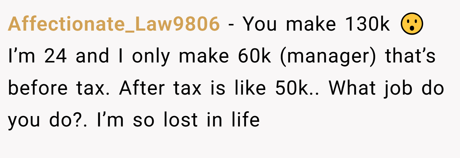 Affectionate_Law9806 − You make 130k 😮 I’m 24 and I only make 60k (manager) that’s before tax. After tax is like 50k.. What job do you do?. I’m so lost in life