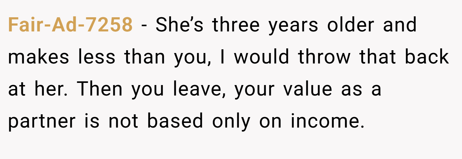 Fair-Ad-7258 − She’s three years older and makes less than you, I would throw that back at her. Then you leave, your value as a partner is not based only on income.