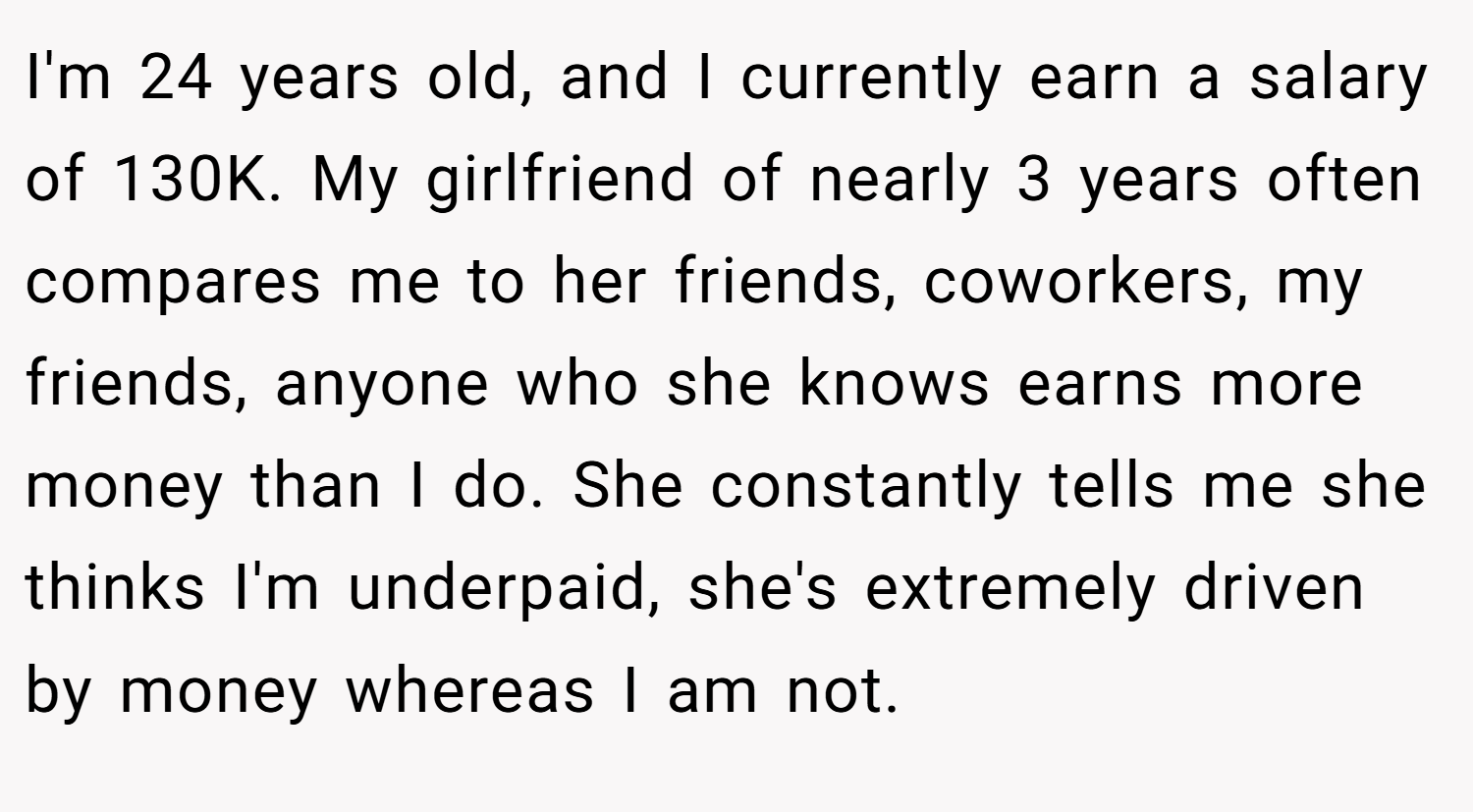 I'm 24 years old, and I currently earn a salary of 130K. My girlfriend of nearly 3 years often compares me to her friends, coworkers, my friends, anyone who she knows earns more money than I do. She constantly tells me she thinks I'm underpaid, she's extremely driven by money whereas I am not.