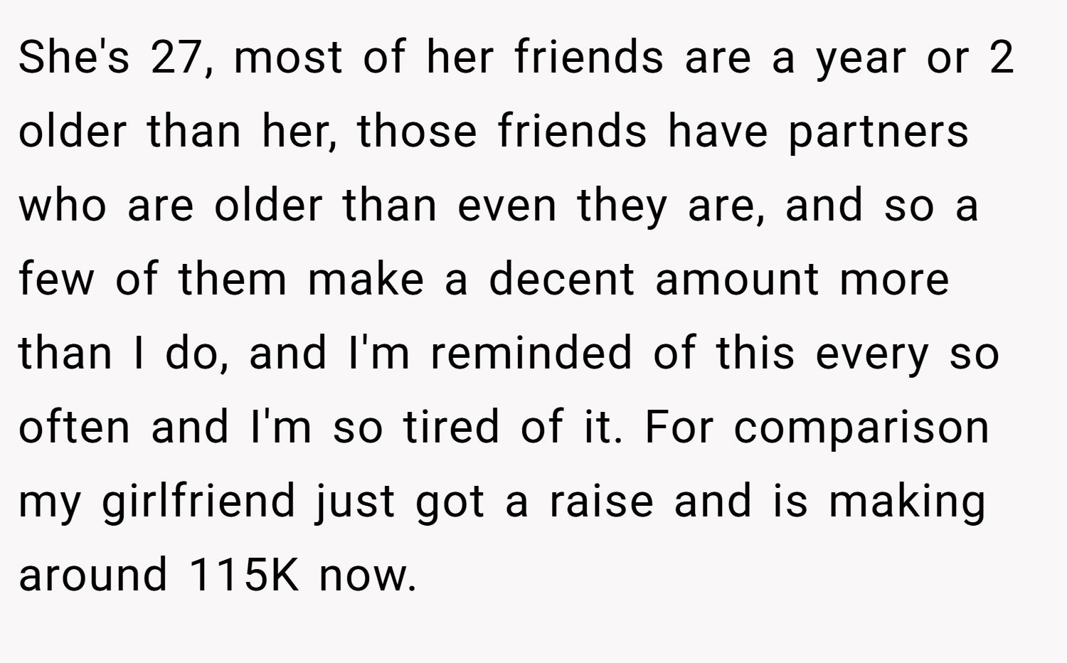 She's 27, most of her friends are a year or 2 older than her, those friends have partners who are older than even they are, and so a few of them make a decent amount more than I do, and I'm reminded of this every so often and I'm so tired of it. For comparison my girlfriend just got a raise and is making around 115K now.