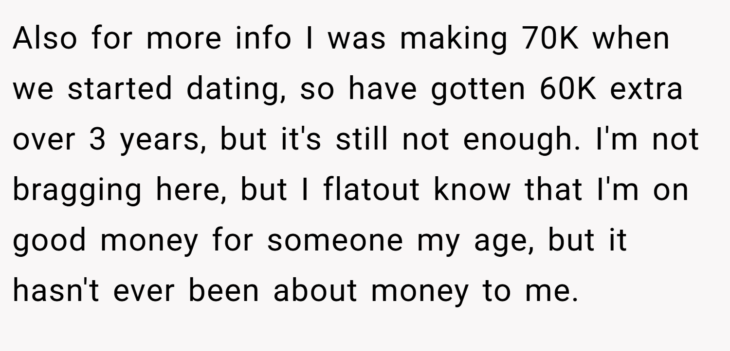 Also for more info I was making 70K when we started dating, so have gotten 60K extra over 3 years, but it's still not enough. I'm not bragging here, but I flatout know that I'm on good money for someone my age, but it hasn't ever been about money to me.