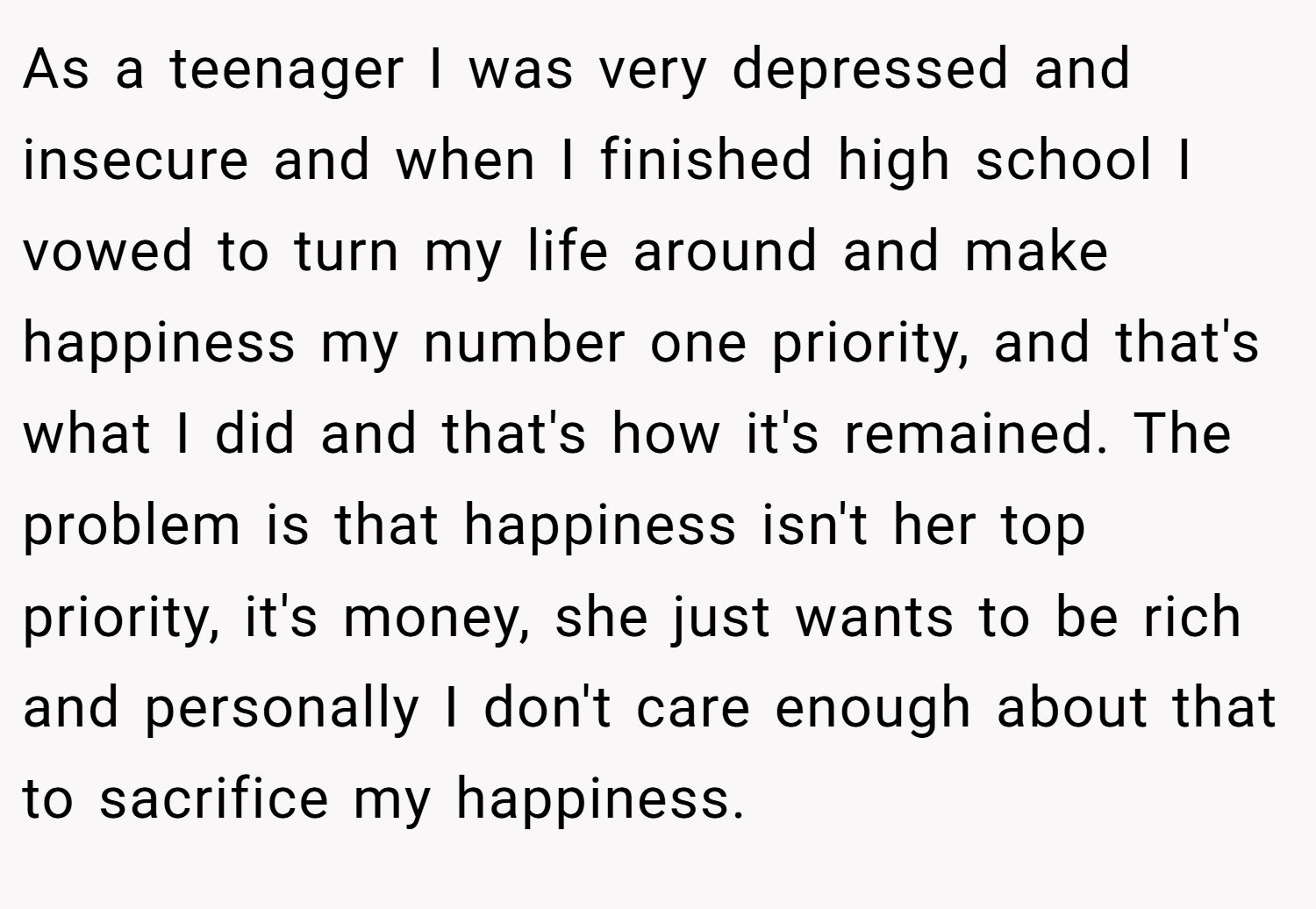 As a teenager I was very depressed and insecure and when I finished high school I vowed to turn my life around and make happiness my number one priority, and that's what I did and that's how it's remained. The problem is that happiness isn't her top priority, it's money, she just wants to be rich and personally I don't care enough about that to sacrifice my happiness.