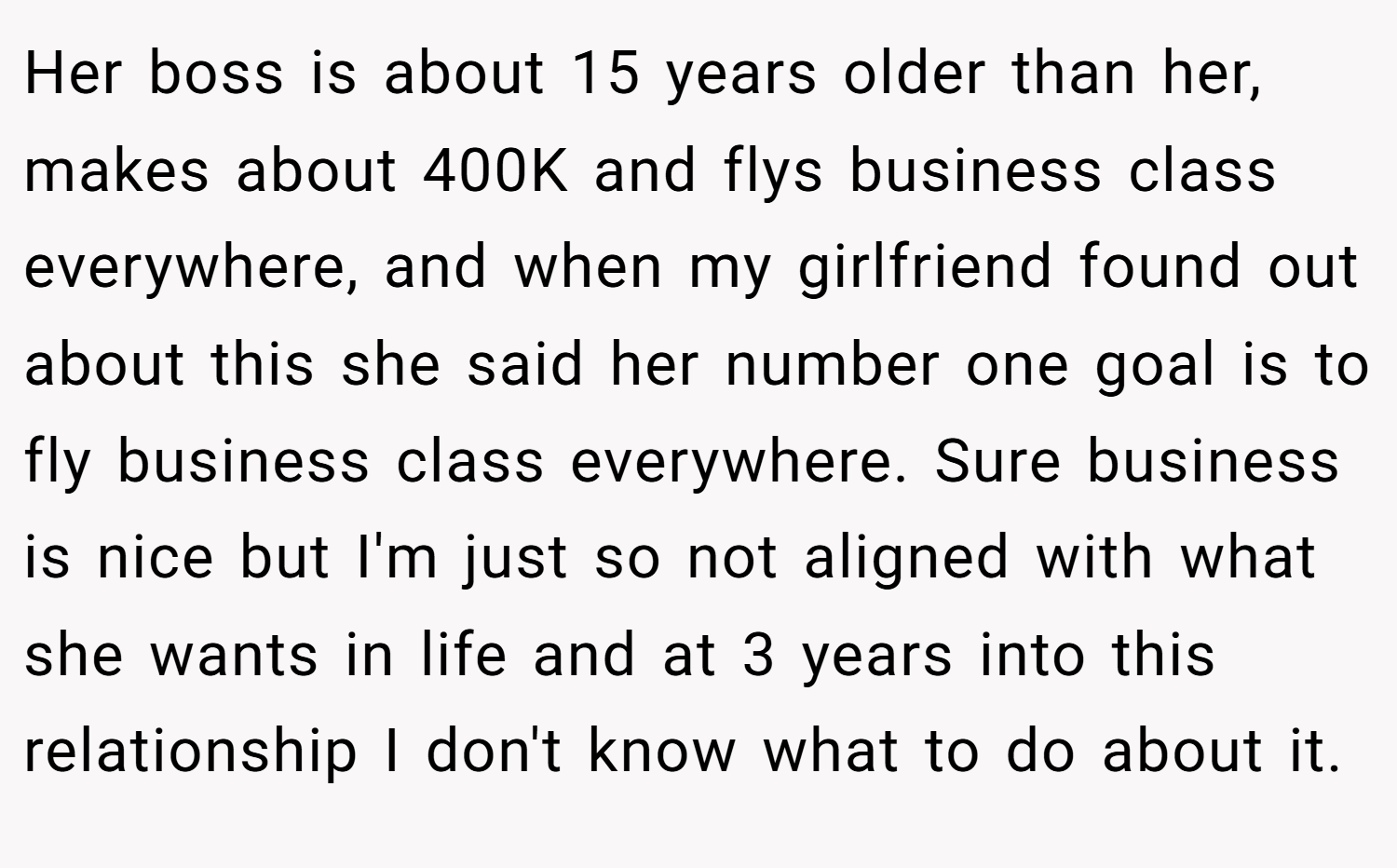 Her boss is about 15 years older than her, makes about 400K and flys business class everywhere, and when my girlfriend found out about this she said her number one goal is to fly business class everywhere. Sure business is nice but I'm just so not aligned with what she wants in life and at 3 years into this relationship I don't know what to do about it.