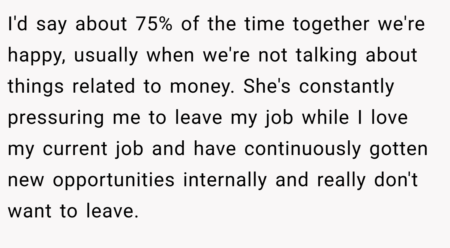 I'd say about 75% of the time together we're happy, usually when we're not talking about things related to money. She's constantly pressuring me to leave my job while I love my current job and have continuously gotten new opportunities internally and really don't want to leave.