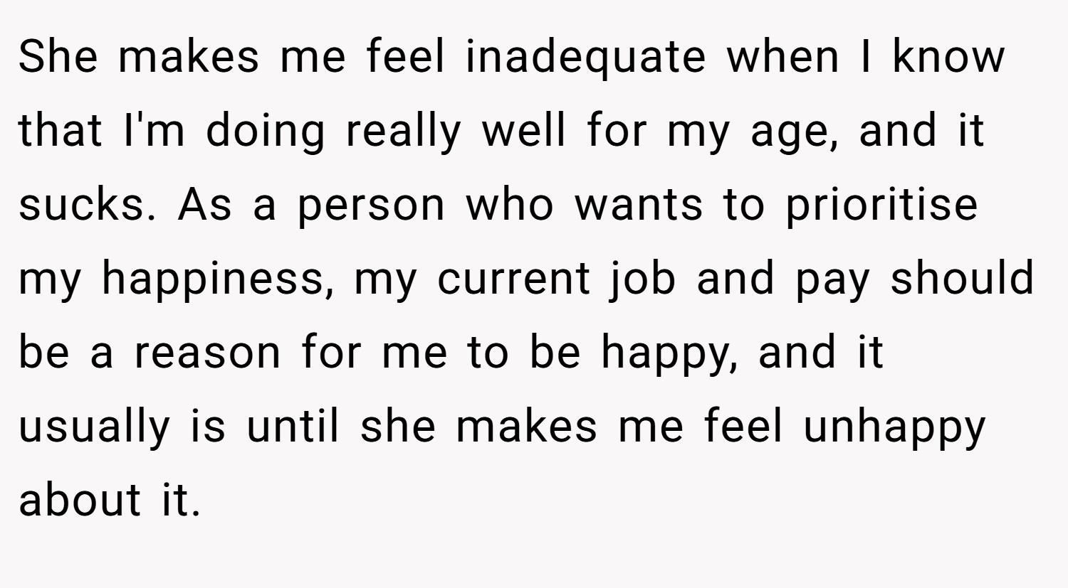 She makes me feel inadequate when I know that I'm doing really well for my age, and it sucks. As a person who wants to prioritise my happiness, my current job and pay should be a reason for me to be happy, and it usually is until she makes me feel unhappy about it.