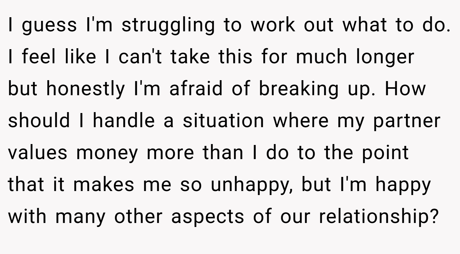 I guess I'm struggling to work out what to do. I feel like I can't take this for much longer but honestly I'm afraid of breaking up. How should I handle a situation where my partner values money more than I do to the point that it makes me so unhappy, but I'm happy with many other aspects of our relationship?