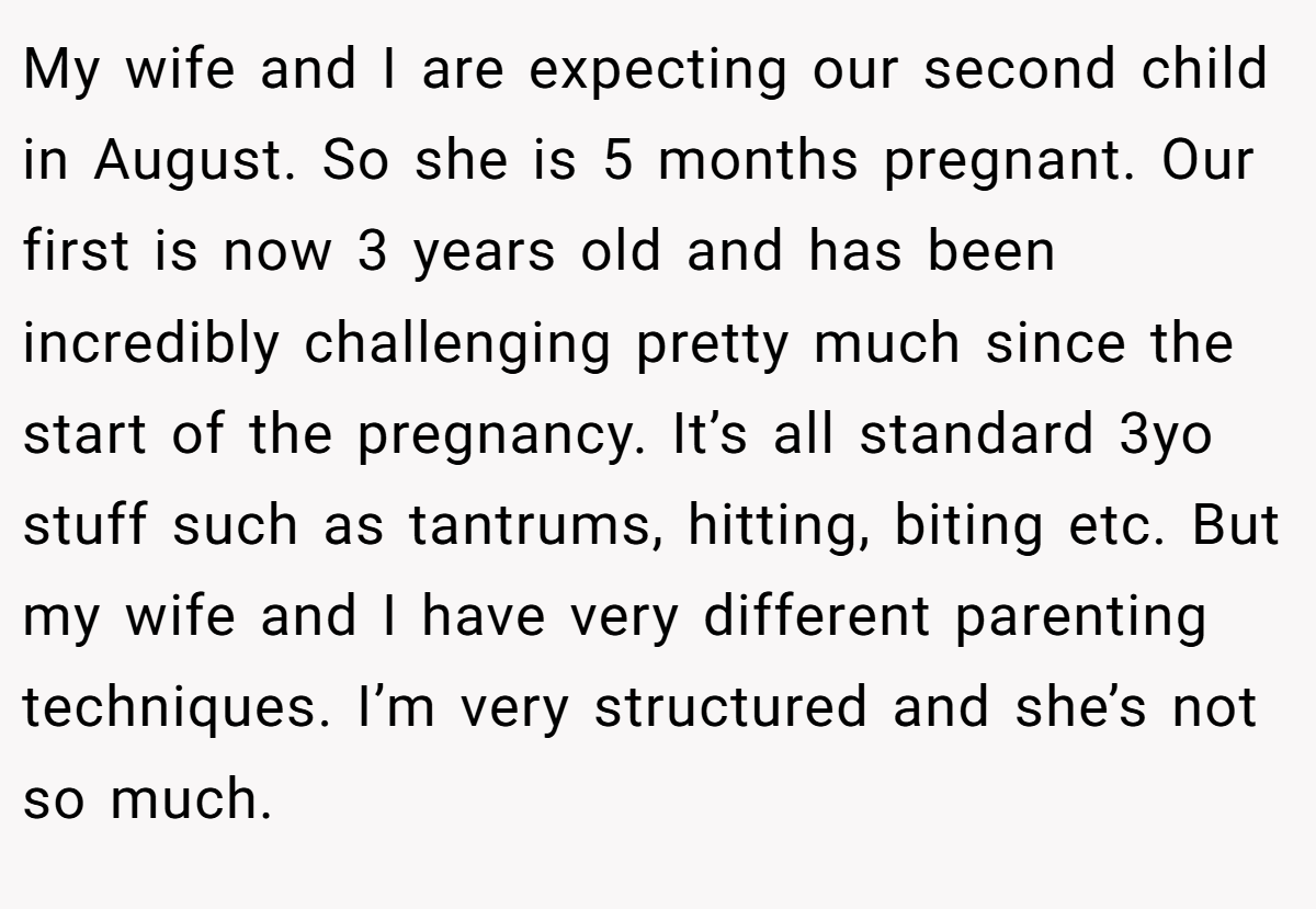 My wife and I are expecting our second child in August. So she is 5 months pregnant. Our first is now 3 years old and has been incredibly challenging pretty much since the start of the pregnancy. It’s all standard 3yo stuff such as tantrums, hitting, biting etc. But my wife and I have very different parenting techniques. I’m very structured and she’s not so much.