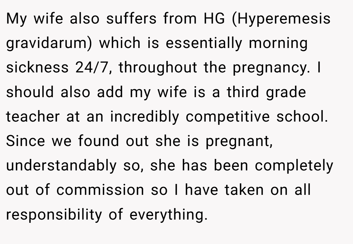 My wife also suffers from HG (Hyperemesis gravidarum) which is essentially morning sickness 24/7, throughout the pregnancy. I should also add my wife is a third grade teacher at an incredibly competitive school. Since we found out she is pregnant, understandably so, she has been completely out of commission so I have taken on all responsibility of everything.