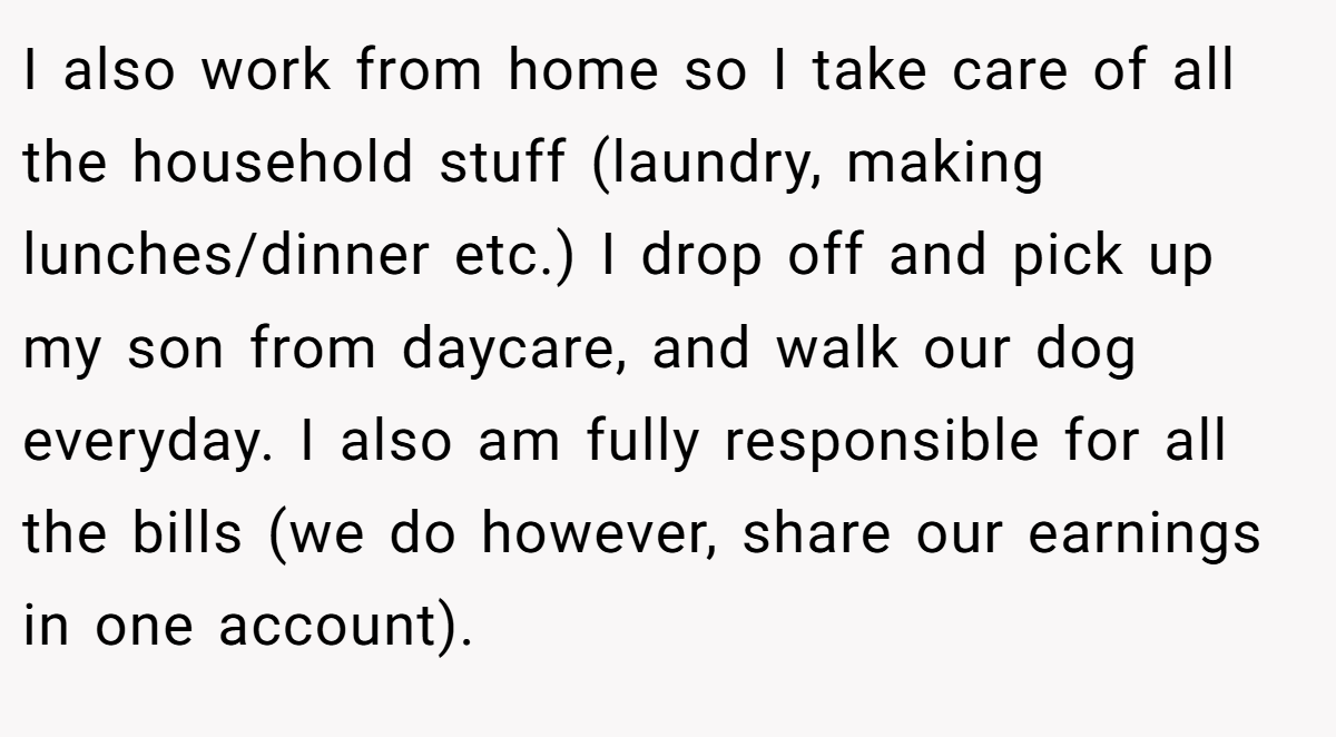 I also work from home so I take care of all the household stuff (laundry, making lunches/dinner etc.) I drop off and pick up my son from daycare, and walk our dog everyday. I also am fully responsible for all the bills (we do however, share our earnings in one account).