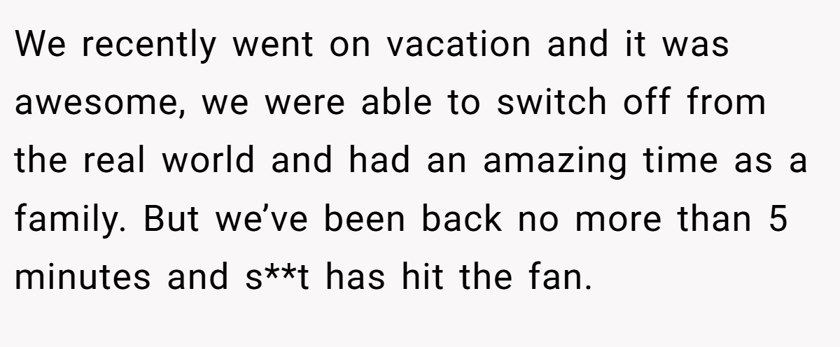 We recently went on vacation and it was awesome, we were able to switch off from the real world and had an amazing time as a family. But we’ve been back no more than 5 minutes and s**t has hit the fan.