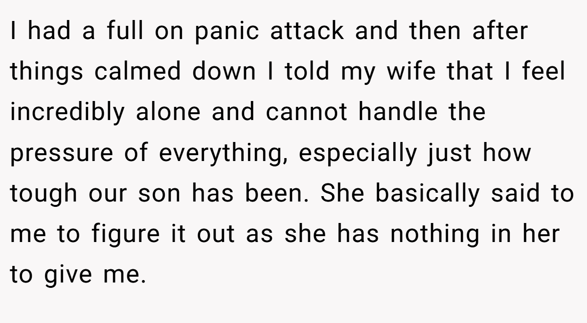 I had a full on panic attack and then after things calmed down I told my wife that I feel incredibly alone and cannot handle the pressure of everything, especially just how tough our son has been. She basically said to me to figure it out as she has nothing in her to give me.