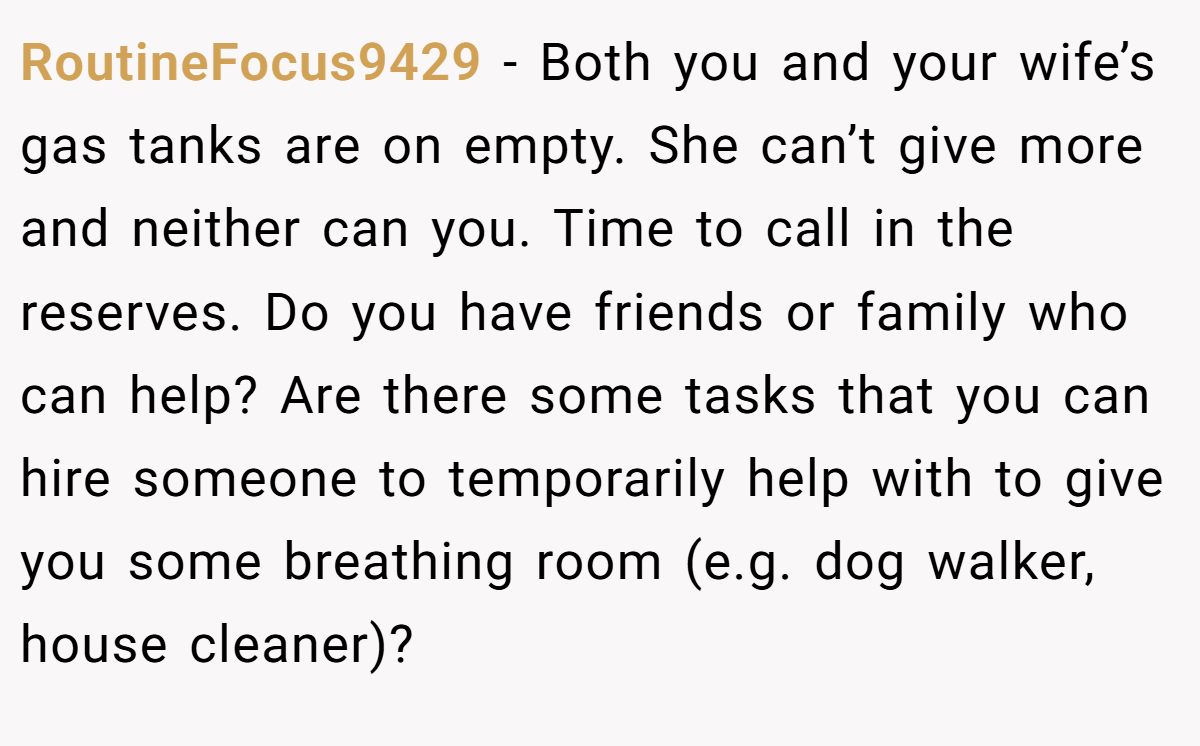 RoutineFocus9429 − Both you and your wife’s gas tanks are on empty. She can’t give more and neither can you. Time to call in the reserves. Do you have friends or family who can help? Are there some tasks that you can hire someone to temporarily help with to give you some breathing room (e.g. dog walker, house cleaner)?