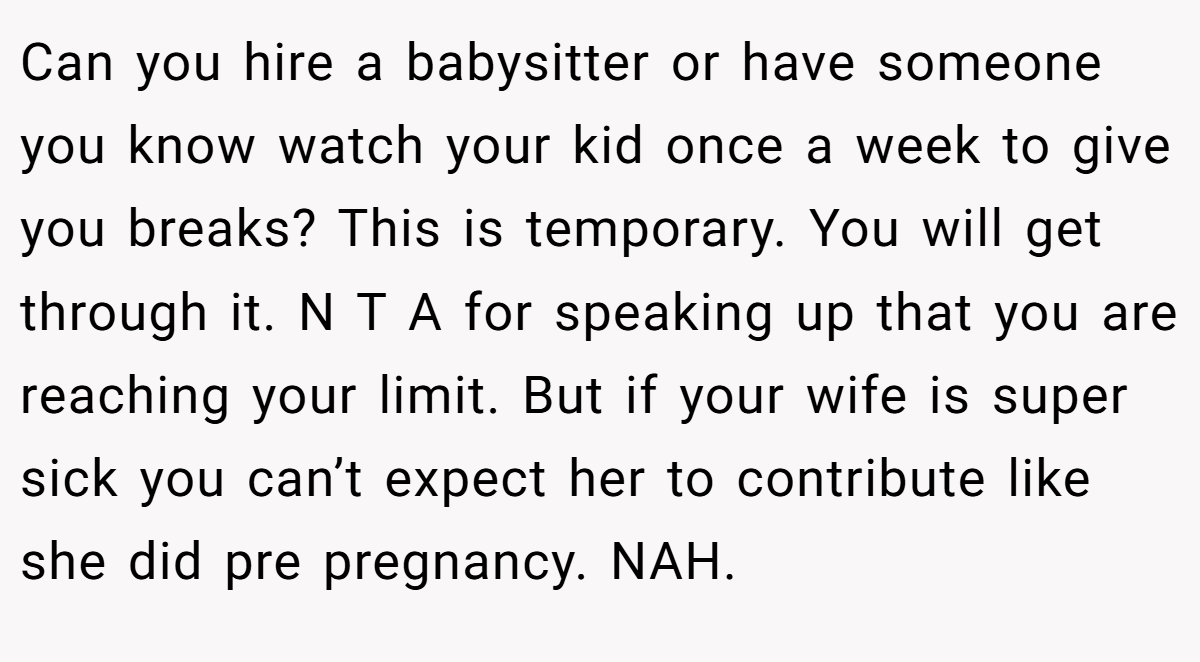 Can you hire a babysitter or have someone you know watch your kid once a week to give you breaks? This is temporary. You will get through it. N T A for speaking up that you are reaching your limit. But if your wife is super sick you can’t expect her to contribute like she did pre pregnancy. NAH.