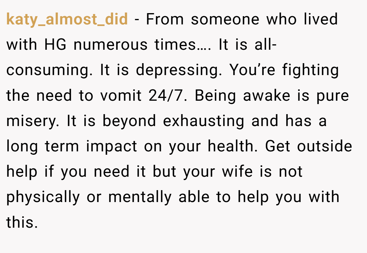 katy_almost_did − From someone who lived with HG numerous times…. It is all-consuming. It is depressing. You’re fighting the need to vomit 24/7. Being awake is pure misery. It is beyond exhausting and has a long term impact on your health. Get outside help if you need it but your wife is not physically or mentally able to help you with this.