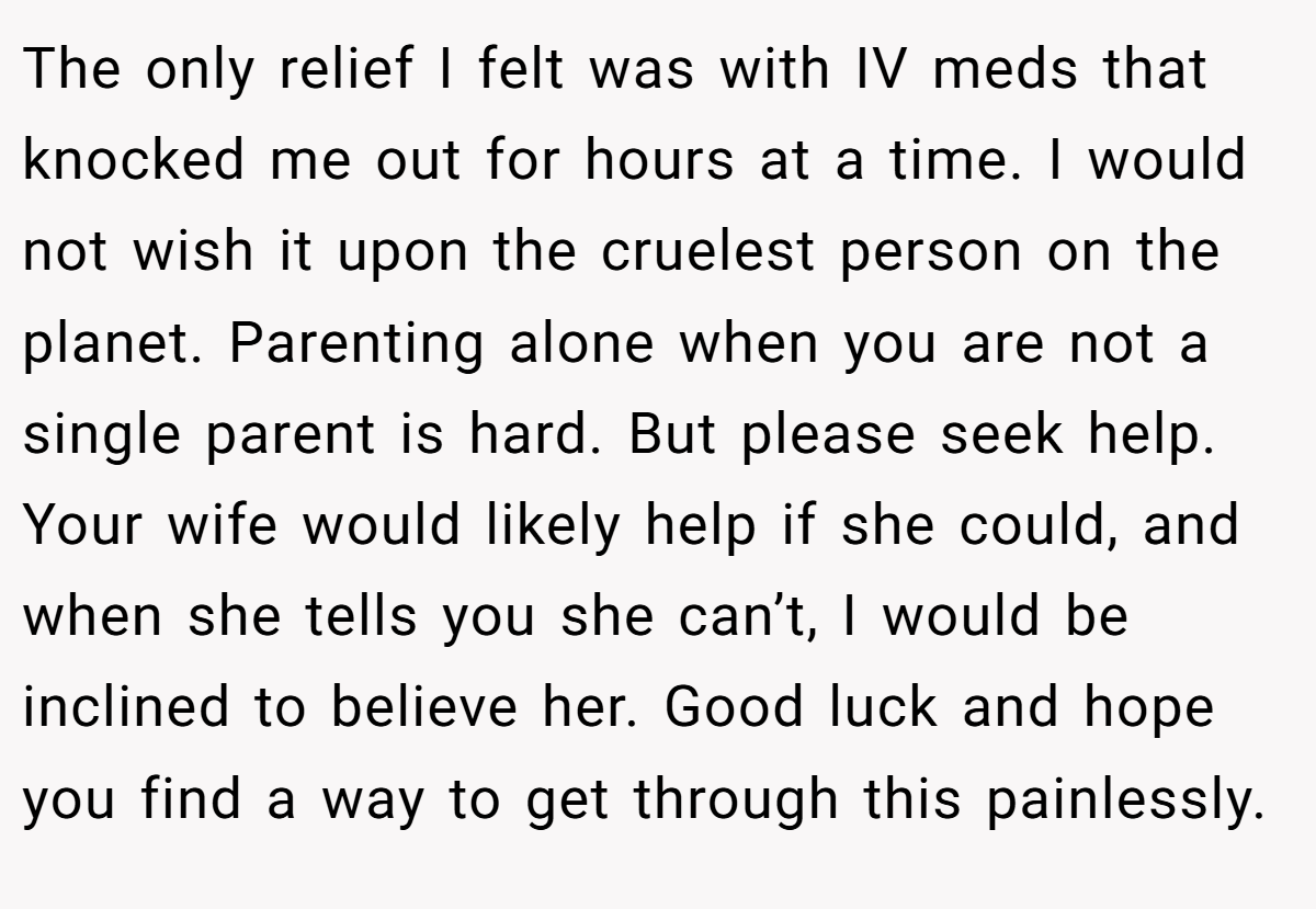 The only relief I felt was with IV meds that knocked me out for hours at a time. I would not wish it upon the cruelest person on the planet. Parenting alone when you are not a single parent is hard. But please seek help. Your wife would likely help if she could, and when she tells you she can’t, I would be inclined to believe her. Good luck and hope you find a way to get through this painlessly.