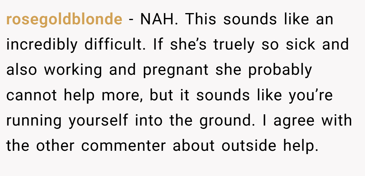 rosegoldblonde − NAH. This sounds like an incredibly difficult. If she’s truely so sick and also working and pregnant she probably cannot help more, but it sounds like you’re running yourself into the ground. I agree with the other commenter about outside help.