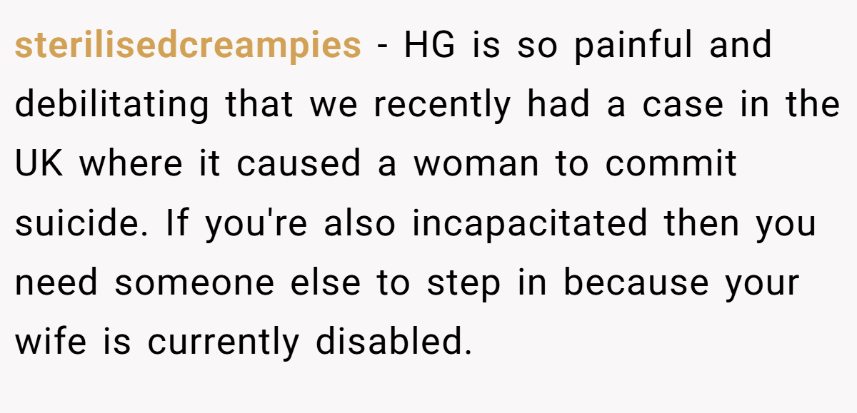 sterilisedcreampies − HG is so painful and debilitating that we recently had a case in the UK where it caused a woman to commit suicide. If you're also incapacitated then you need someone else to step in because your wife is currently disabled.