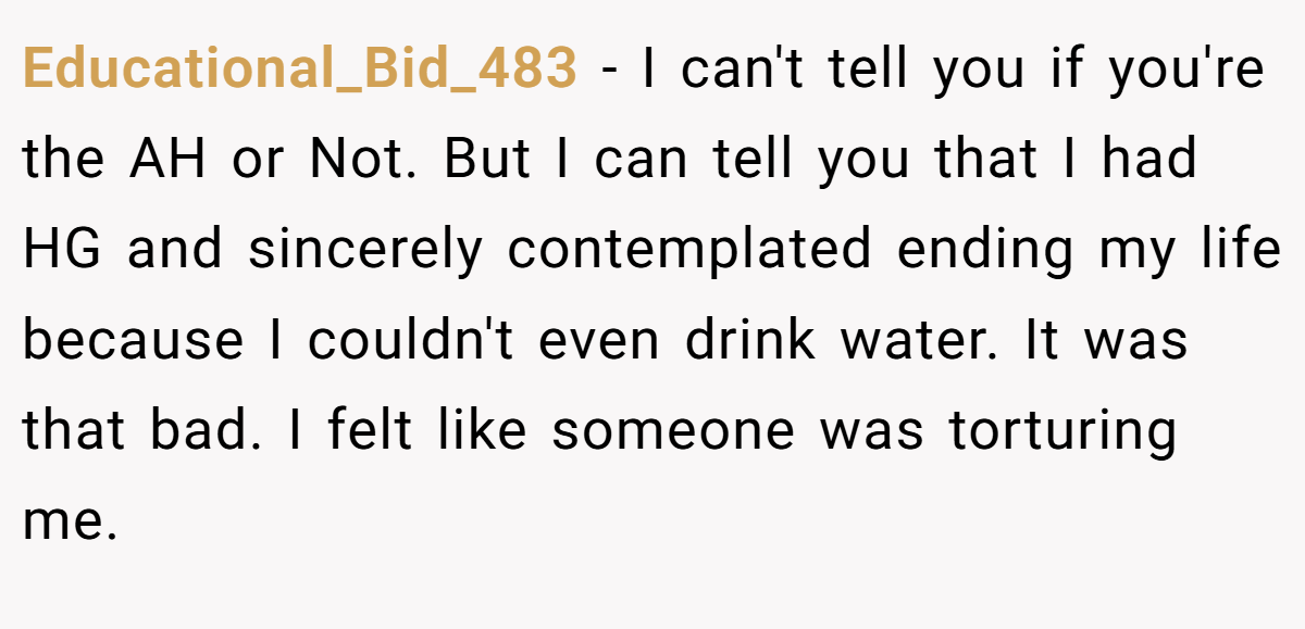 Educational_Bid_483 − I can't tell you if you're the AH or Not. But I can tell you that I had HG and sincerely contemplated ending my life because I couldn't even drink water. It was that bad. I felt like someone was torturing me.