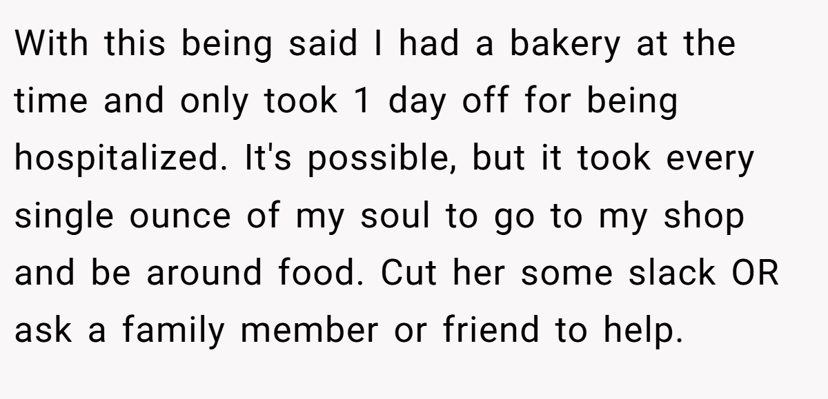 With this being said I had a bakery at the time and only took 1 day off for being hospitalized. It's possible, but it took every single ounce of my soul to go to my shop and be around food. Cut her some slack OR ask a family member or friend to help.
