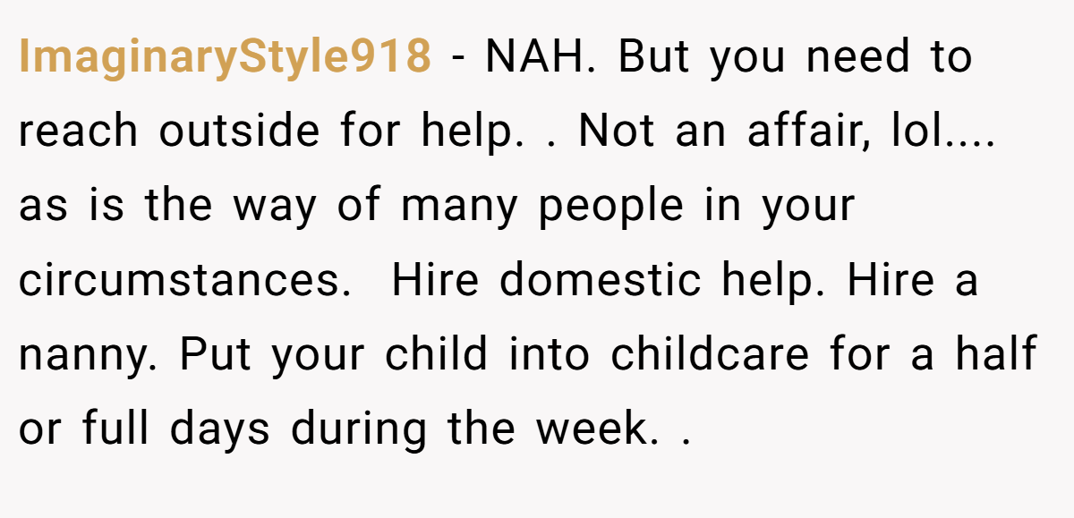 ImaginaryStyle918 − NAH. But you need to reach outside for help. . Not an affair, lol.... as is the way of many people in your circumstances.  Hire domestic help. Hire a nanny. Put your child into childcare for a half or full days during the week. .