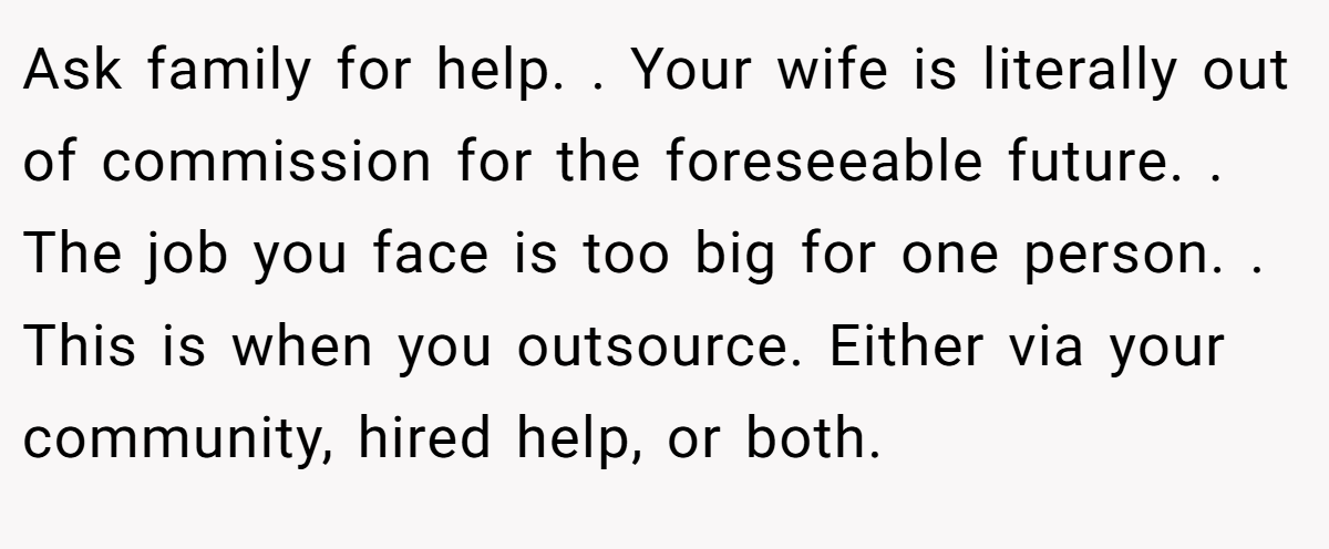 Ask family for help. . Your wife is literally out of commission for the foreseeable future. . The job you face is too big for one person. . This is when you outsource. Either via your community, hired help, or both. 