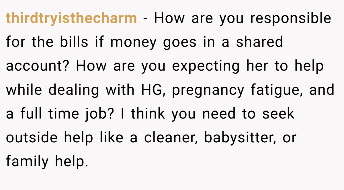 thirdtryisthecharm − How are you responsible for the bills if money goes in a shared account? How are you expecting her to help while dealing with HG, pregnancy fatigue, and a full time job? I think you need to seek outside help like a cleaner, babysitter, or family help.