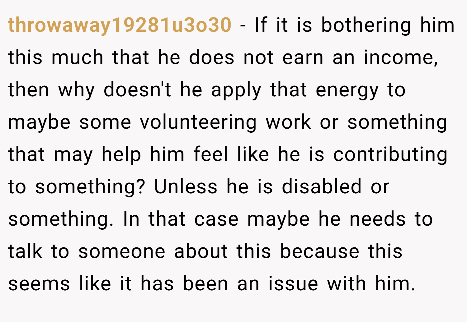 throwaway19281u3o30 − If it is bothering him this much that he does not earn an income, then why doesn't he apply that energy to maybe some volunteering work or something that may help him feel like he is contributing to something? Unless he is disabled or something. In that case maybe he needs to talk to someone about this because this seems like it has been an issue with him.
