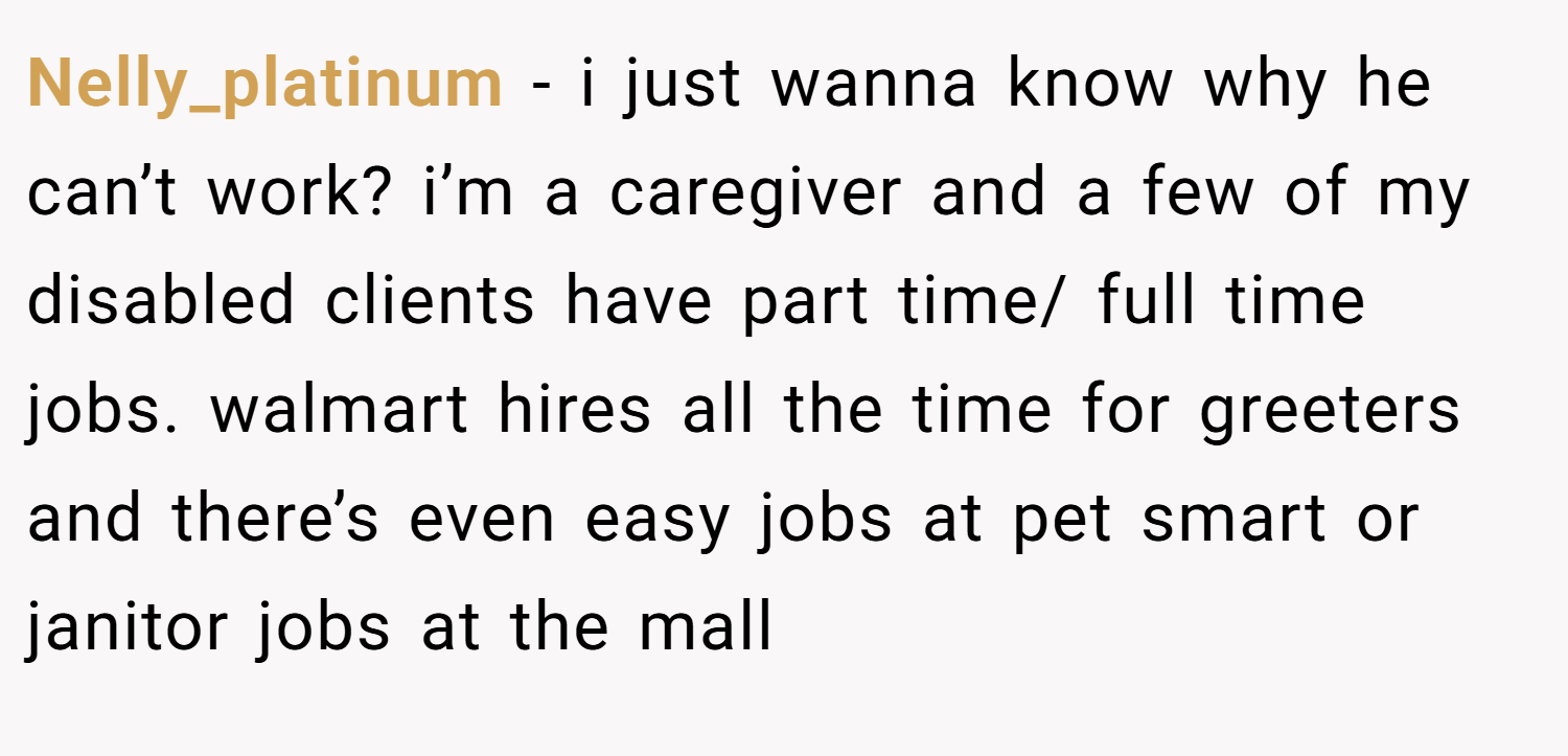 Nelly_platinum − i just wanna know why he can’t work? i’m a caregiver and a few of my disabled clients have part time/ full time jobs. walmart hires all the time for greeters and there’s even easy jobs at pet smart or janitor jobs at the mall