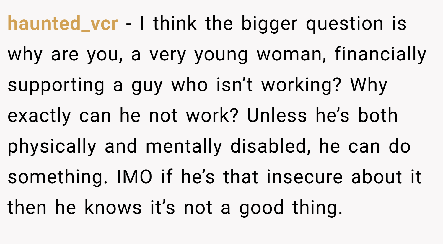 haunted_vcr − I think the bigger question is why are you, a very young woman, financially supporting a guy who isn’t working? Why exactly can he not work? Unless he’s both physically and mentally disabled, he can do something. IMO if he’s that insecure about it then he knows it’s not a good thing.