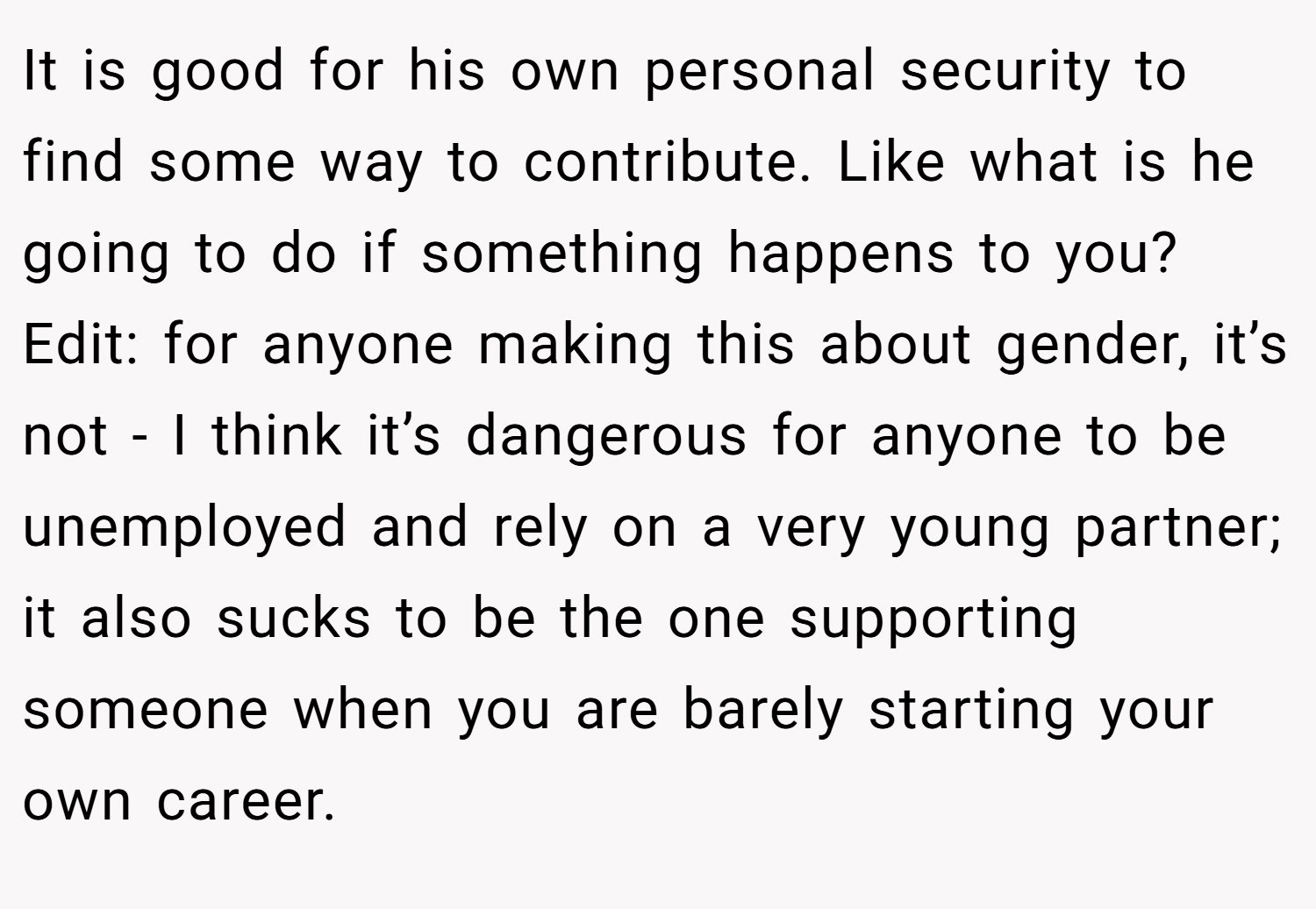 It is good for his own personal security to find some way to contribute. Like what is he going to do if something happens to you?  Edit: for anyone making this about gender, it’s not - I think it’s dangerous for anyone to be unemployed and rely on a very young partner; it also sucks to be the one supporting someone when you are barely starting your own career. 