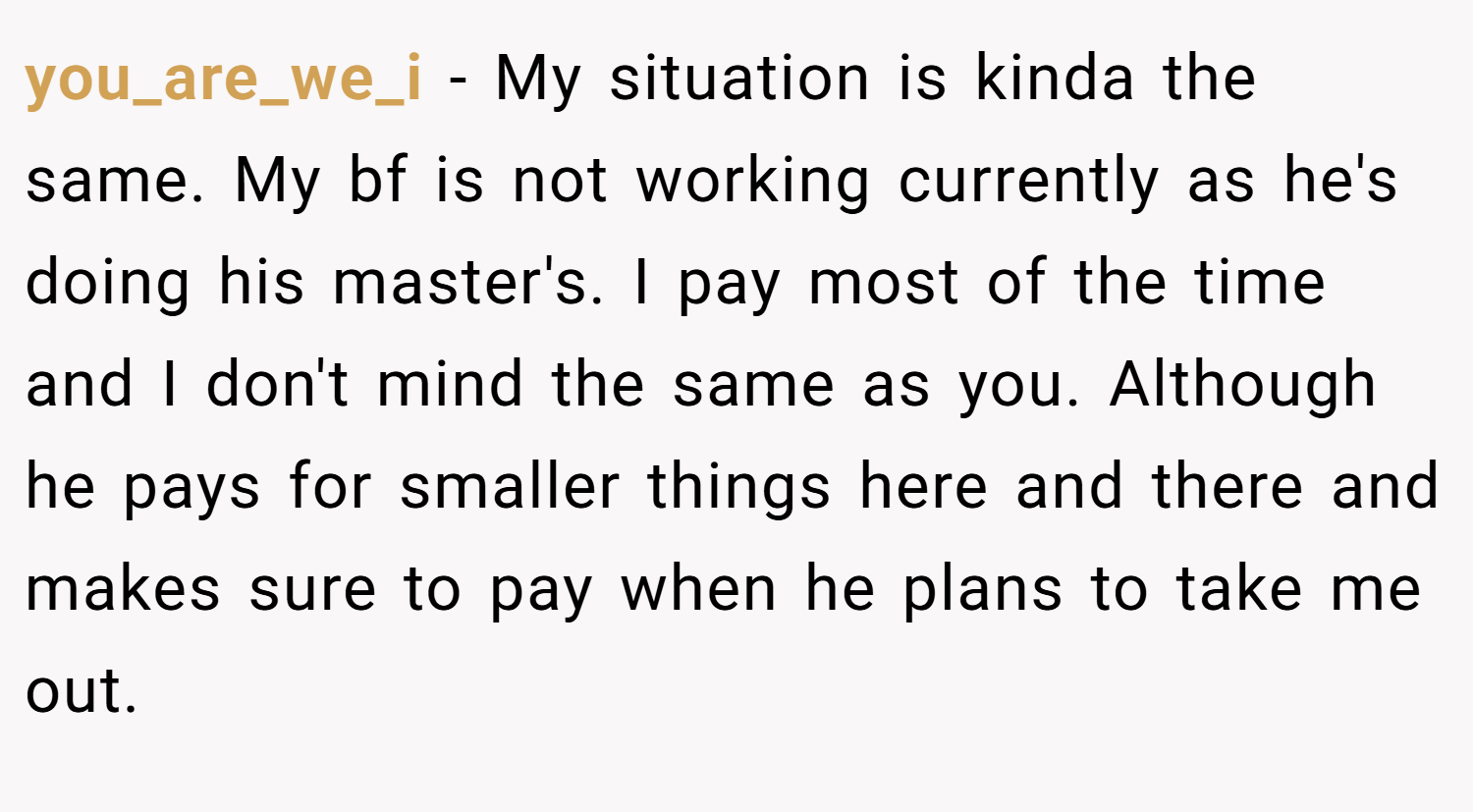 you_are_we_i − My situation is kinda the same. My bf is not working currently as he's doing his master's. I pay most of the time and I don't mind the same as you. Although he pays for smaller things here and there and makes sure to pay when he plans to take me out.