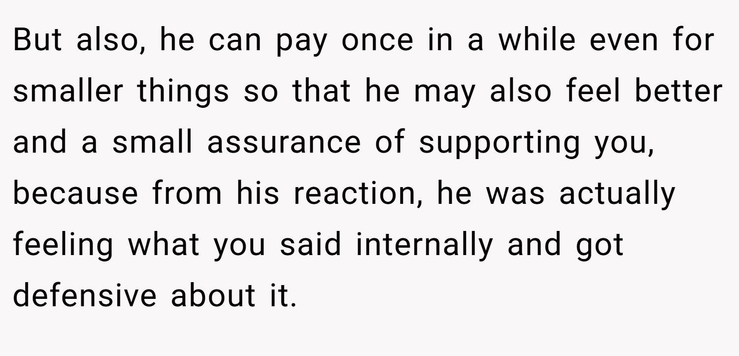 But also, he can pay once in a while even for smaller things so that he may also feel better and a small assurance of supporting you, because from his reaction, he was actually feeling what you said internally and got defensive about it.