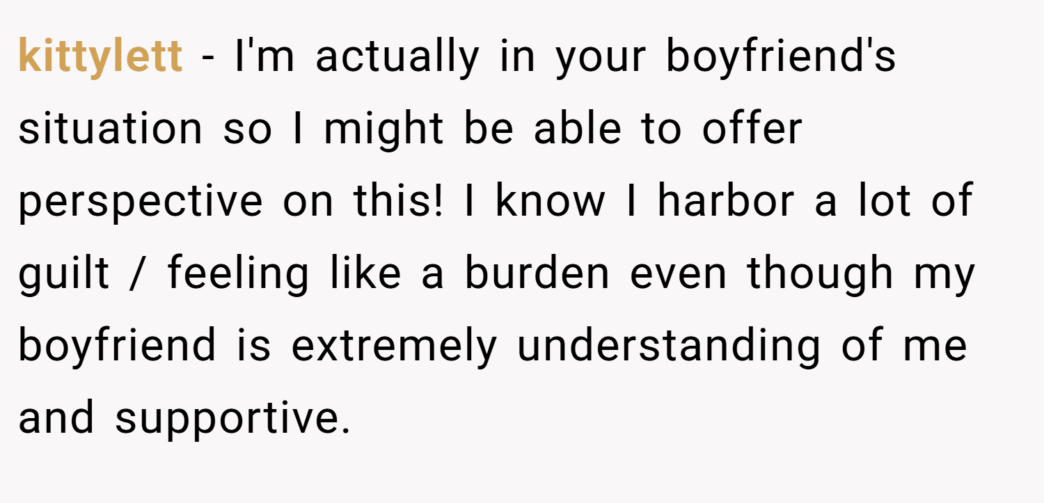 kittylett − I'm actually in your boyfriend's situation so I might be able to offer perspective on this! I know I harbor a lot of guilt / feeling like a burden even though my boyfriend is extremely understanding of me and supportive.