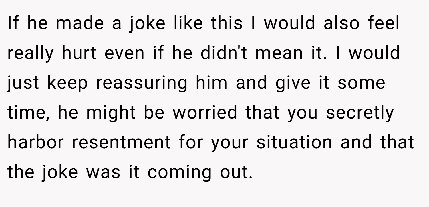 If he made a joke like this I would also feel really hurt even if he didn't mean it. I would just keep reassuring him and give it some time, he might be worried that you secretly harbor resentment for your situation and that the joke was it coming out.