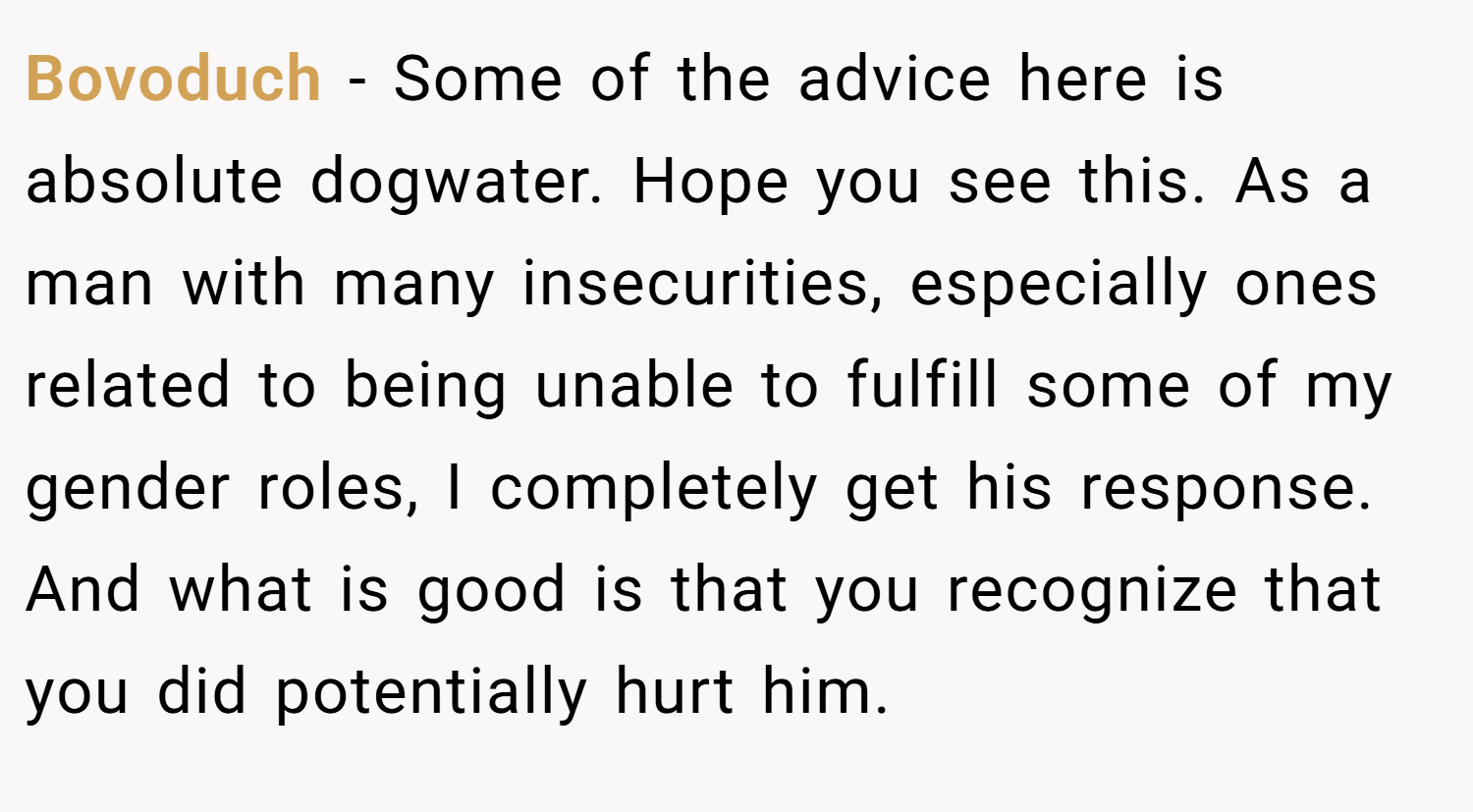 Bovoduch − Some of the advice here is absolute dogwater. Hope you see this. As a man with many insecurities, especially ones related to being unable to fulfill some of my gender roles, I completely get his response. And what is good is that you recognize that you did potentially hurt him.