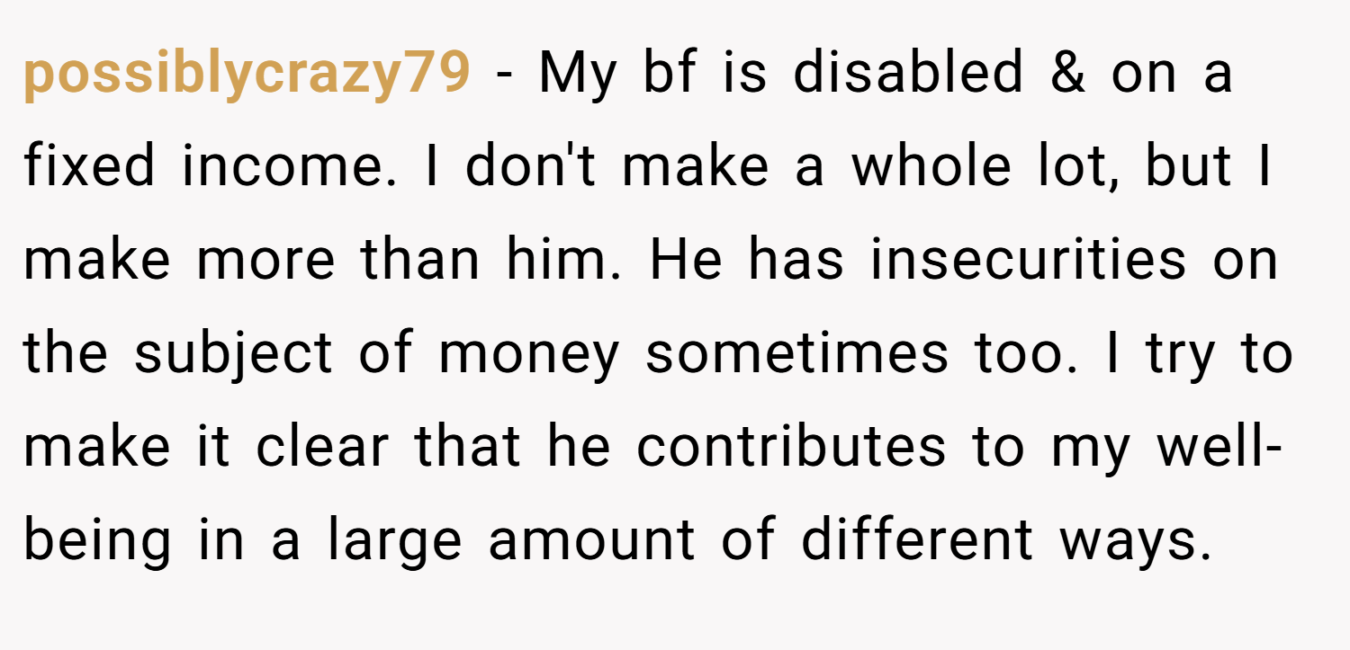 possiblycrazy79 − My bf is disabled & on a fixed income. I don't make a whole lot, but I make more than him. He has insecurities on the subject of money sometimes too. I try to make it clear that he contributes to my well-being in a large amount of different ways.