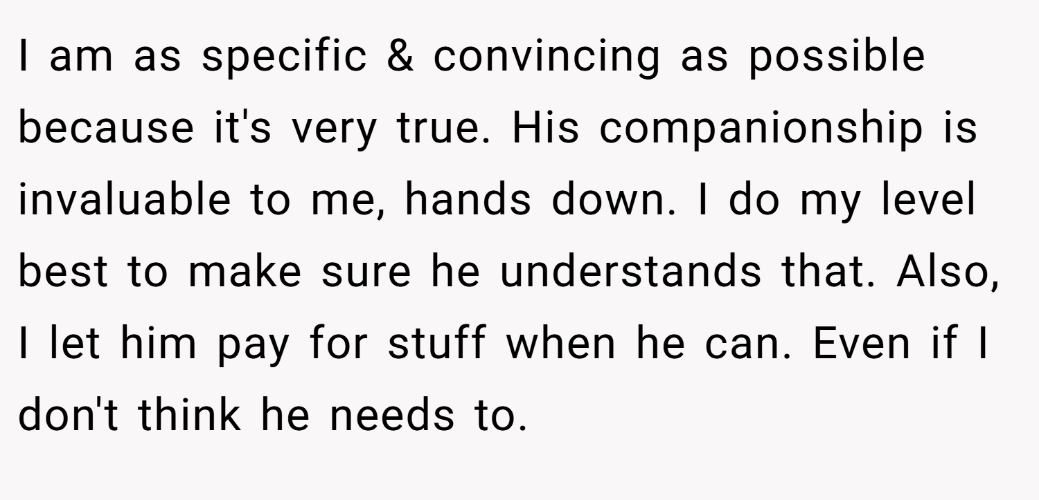 I am as specific & convincing as possible because it's very true. His companionship is invaluable to me, hands down. I do my level best to make sure he understands that. Also, I let him pay for stuff when he can. Even if I don't think he needs to.