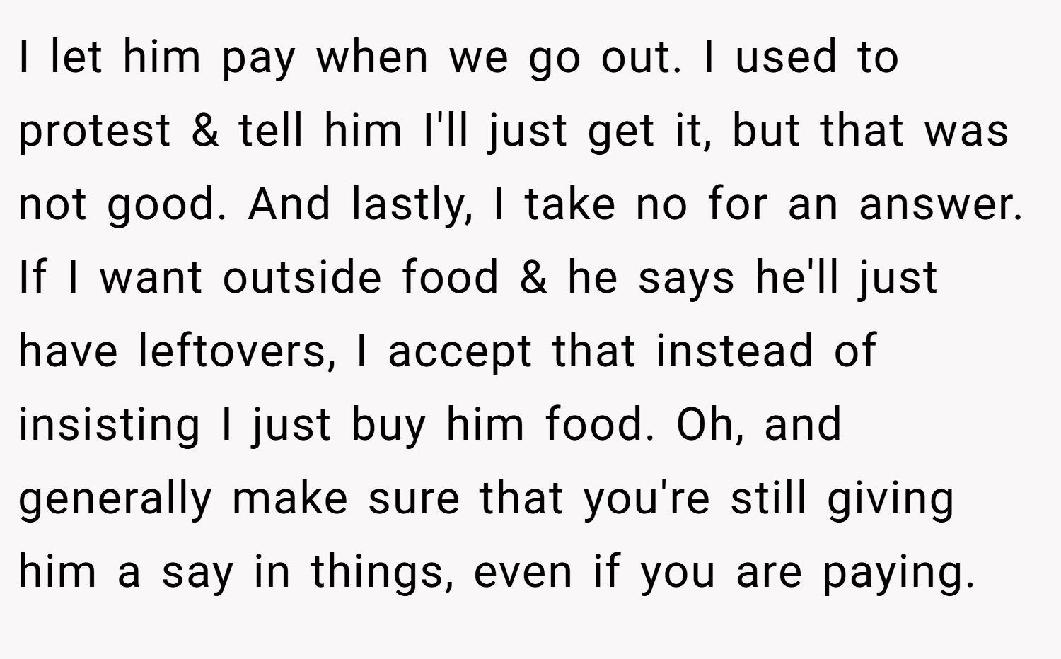 I let him pay when we go out. I used to protest & tell him I'll just get it, but that was not good. And lastly, I take no for an answer. If I want outside food & he says he'll just have leftovers, I accept that instead of insisting I just buy him food. Oh, and generally make sure that you're still giving him a say in things, even if you are paying.