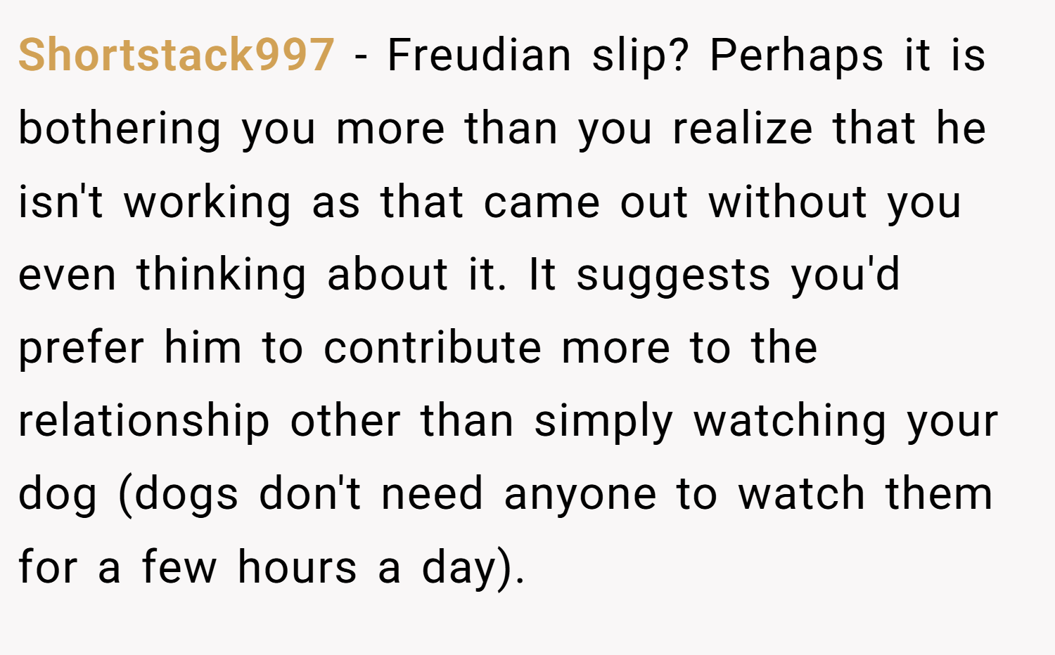 Shortstack997 − Freudian slip? Perhaps it is bothering you more than you realize that he isn't working as that came out without you even thinking about it. It suggests you'd prefer him to contribute more to the relationship other than simply watching your dog (dogs don't need anyone to watch them for a few hours a day).