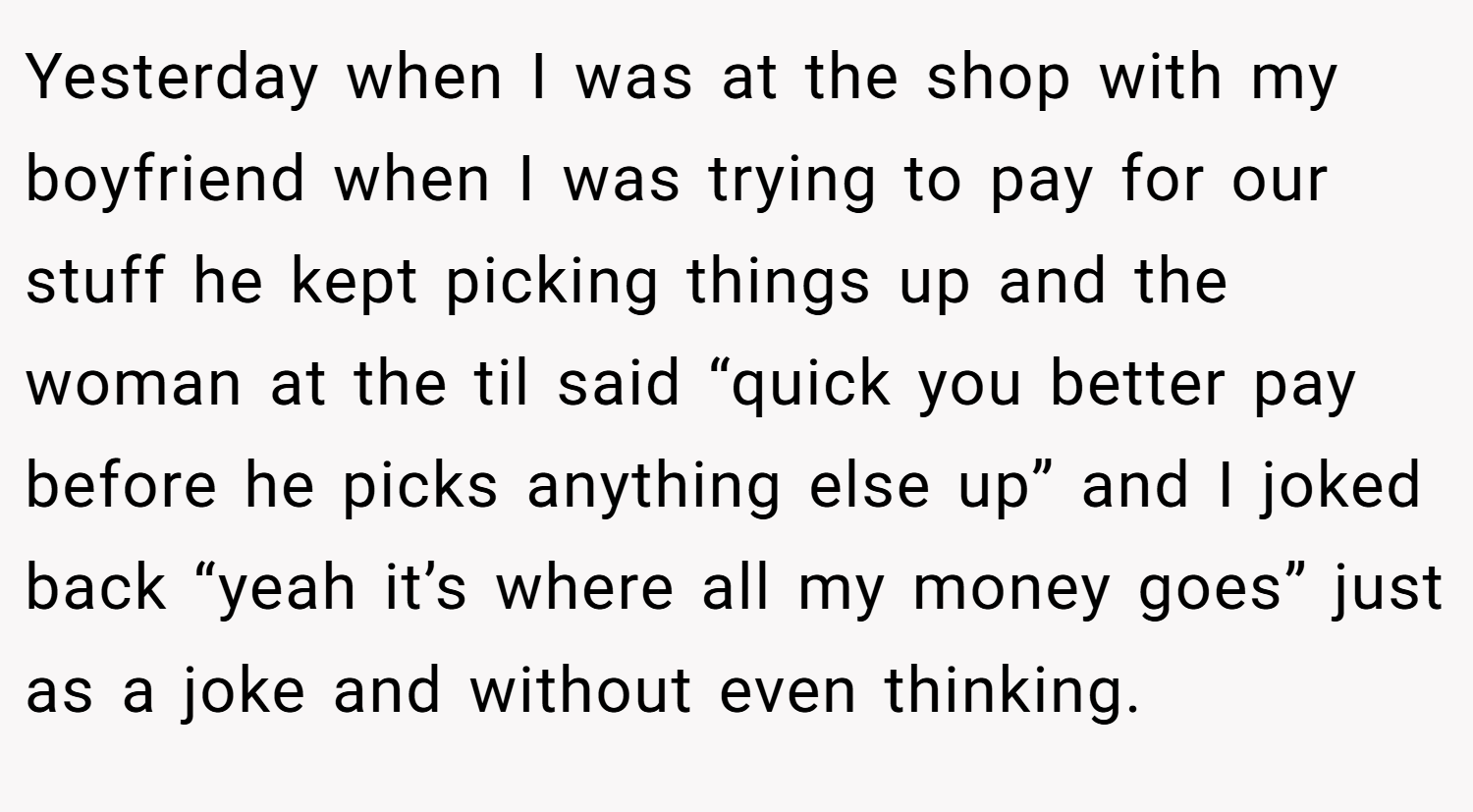 Yesterday when I was at the shop with my boyfriend when I was trying to pay for our stuff he kept picking things up and the woman at the til said “quick you better pay before he picks anything else up” and I joked back “yeah it’s where all my money goes” just as a joke and without even thinking.
