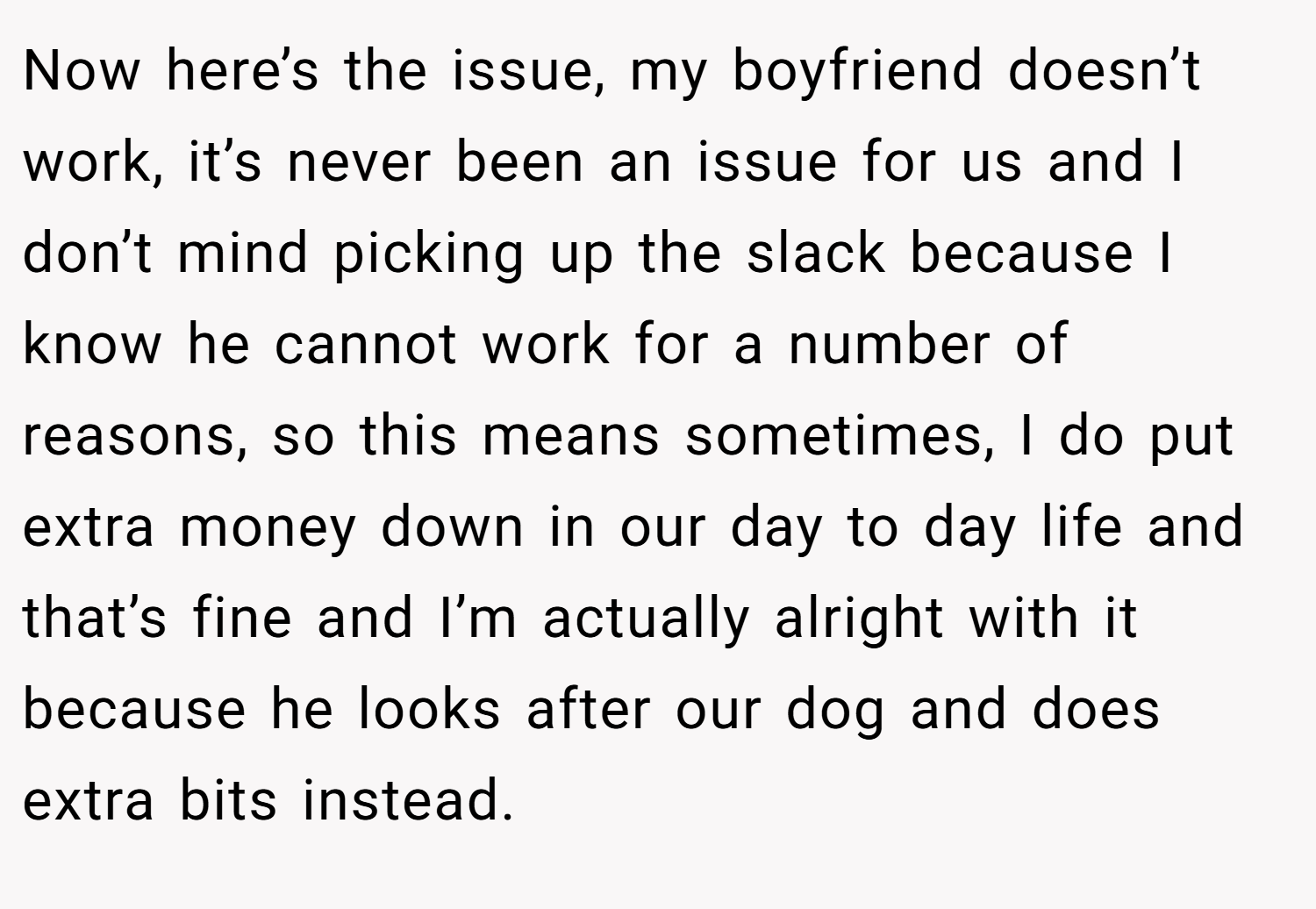 Now here’s the issue, my boyfriend doesn’t work, it’s never been an issue for us and I don’t mind picking up the slack because I know he cannot work for a number of reasons, so this means sometimes, I do put extra money down in our day to day life and that’s fine and I’m actually alright with it because he looks after our dog and does extra bits instead.