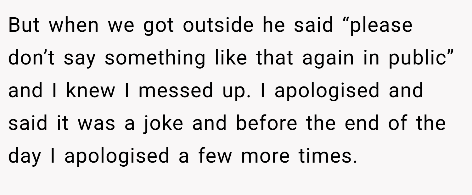 But when we got outside he said “please don’t say something like that again in public” and I knew I messed up. I apologised and said it was a joke and before the end of the day I apologised a few more times.