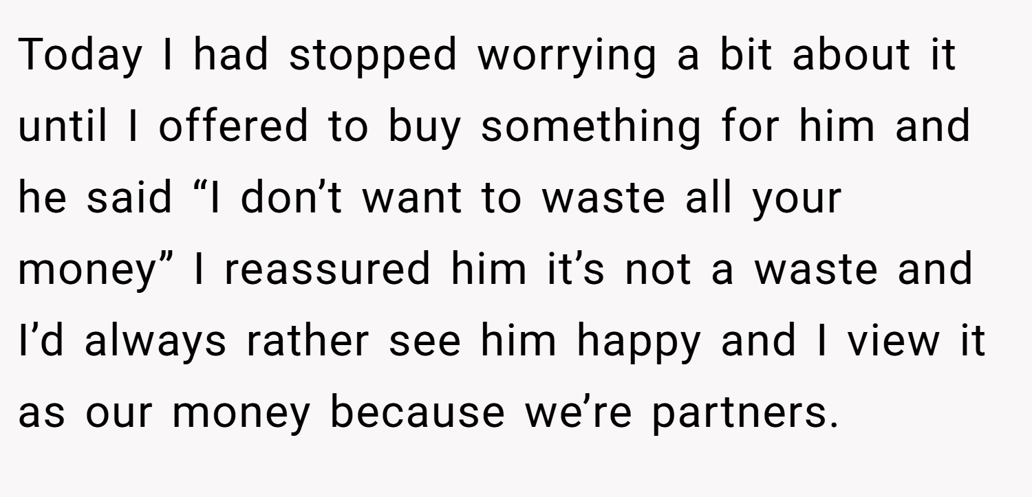 Today I had stopped worrying a bit about it until I offered to buy something for him and he said “I don’t want to waste all your money” I reassured him it’s not a waste and I’d always rather see him happy and I view it as our money because we’re partners.